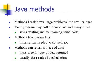 Java methods Methods break down large problems into smaller ones Your program may call the same method many times saves writing and maintaining same code.