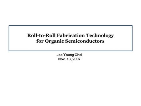 Roll-to-Roll Fabrication Technology for Organic Semiconductors Jae Young Choi Nov. 13, 2007.