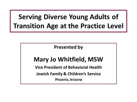 Serving Diverse Young Adults of Transition Age at the Practice Level Presented by Mary Jo Whitfield, MSW Vice President of Behavioral Health Jewish Family.