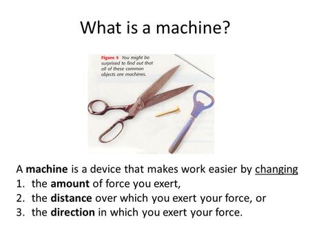 What is a machine? A machine is a device that makes work easier by changing the amount of force you exert, the distance over which you exert your force,