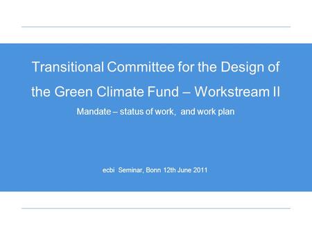 Transitional Committee for the Design of the Green Climate Fund – Workstream II Mandate – status of work, and work plan ecbi Seminar, Bonn 12th June 2011.