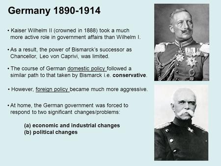 Germany 1890-1914 Kaiser Wilhelm II (crowned in 1888) took a much more active role in government affairs than Wilhelm I. As a result, the power of Bismarck’s.