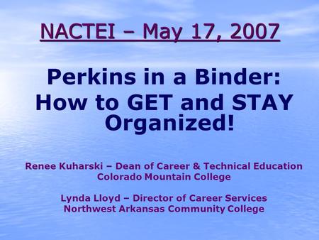 NACTEI – May 17, 2007 Perkins in a Binder: How to GET and STAY Organized! Renee Kuharski – Dean of Career & Technical Education Colorado Mountain College.