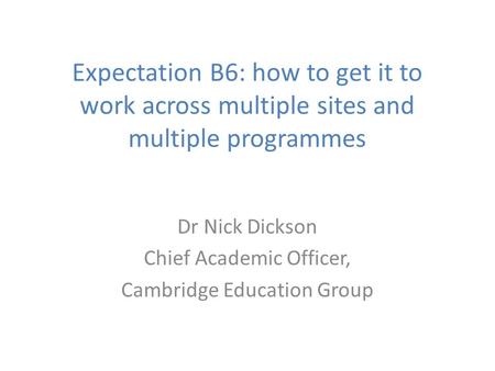 Expectation B6: how to get it to work across multiple sites and multiple programmes Dr Nick Dickson Chief Academic Officer, Cambridge Education Group.