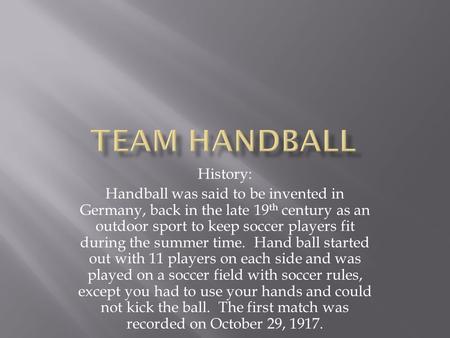 History: Handball was said to be invented in Germany, back in the late 19 th century as an outdoor sport to keep soccer players fit during the summer time.