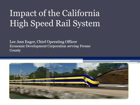 Impact of the California High Speed Rail System Lee Ann Eager, Chief Operating Officer Economic Development Corporation serving Fresno County.