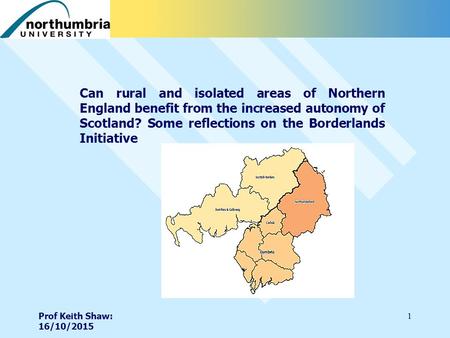 Prof Keith Shaw: 16/10/2015 1 Can rural and isolated areas of Northern England benefit from the increased autonomy of Scotland? Some reflections on the.