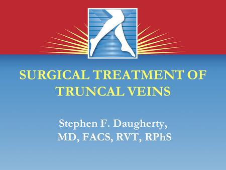 SURGICAL TREATMENT OF TRUNCAL VEINS Stephen F. Daugherty, MD, FACS, RVT, RPhS.