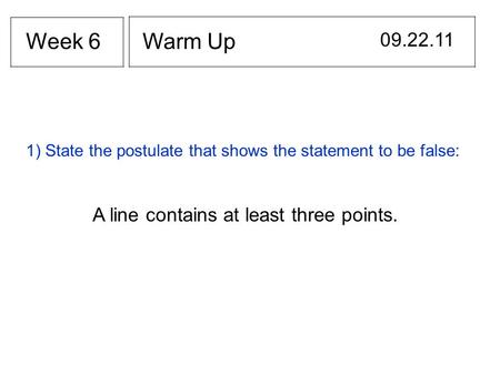 Warm Up 09.22.11 Week 6 1) State the postulate that shows the statement to be false: A line contains at least three points.