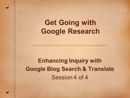 Enhancing Inquiry with Google Blog Search & Translate Session 4 of 4 Get Going with Google Research.