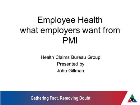 Gathering Fact, Removing Doubt Employee Health what employers want from PMI Health Claims Bureau Group Presented by John Gillman.