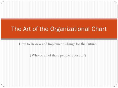 How to Review and Implement Change for the Future: ( Who do all of these people report to?) The Art of the Organizational Chart.