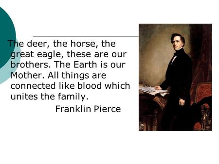 The deer, the horse, the great eagle, these are our brothers. The Earth is our Mother. All things are connected like blood which unites the family. Franklin.