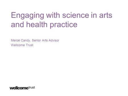 Engaging with science in arts and health practice Meroë Candy, Senior Arts Advisor Wellcome Trust.