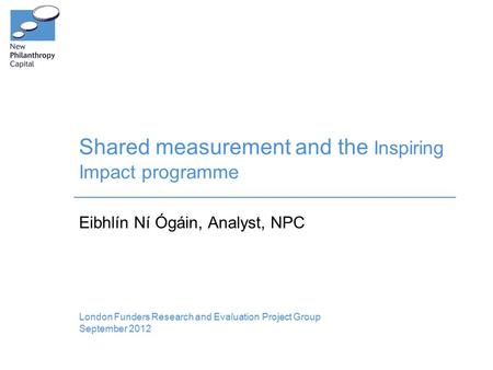 Shared measurement and the Inspiring Impact programme London Funders Research and Evaluation Project Group September 2012 Eibhlín Ní Ógáin, Analyst, NPC.