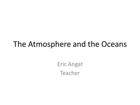 The Atmosphere and the Oceans Eric Angat Teacher.