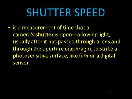 SHUTTER SPEED is a measurement of time that a camera's shutter is open—allowing light, usually after it has passed through a lens and through the aperture.