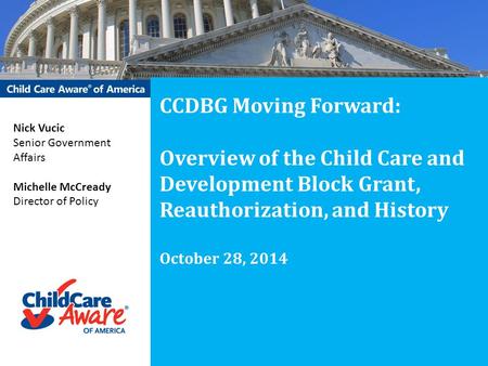 CCDBG Moving Forward: Overview of the Child Care and Development Block Grant, Reauthorization, and History October 28, 2014 Nick Vucic Senior Government.