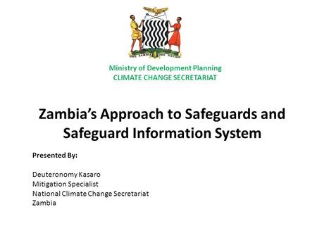 Zambia’s Approach to Safeguards and Safeguard Information System Presented By: Deuteronomy Kasaro Mitigation Specialist National Climate Change Secretariat.