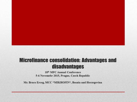 Microfinance consolidation: Advantages and disadvantages 18 th MFC Annual Conference 5-6 Novemebr 2015, Prague, Czech Republic Mr. Braco Erceg, MCC “MIKROFIN“,