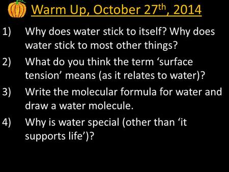 Warm Up, October 27 th, 2014 1)Why does water stick to itself? Why does water stick to most other things? 2)What do you think the term ‘surface tension’