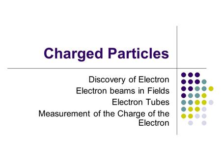 Charged Particles Discovery of Electron Electron beams in Fields Electron Tubes Measurement of the Charge of the Electron.