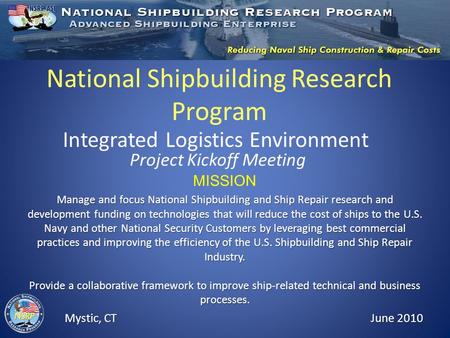 National Shipbuilding Research Program Integrated Logistics Environment Project Kickoff Meeting Mystic, CT June 2010 MISSION Manage and focus National.