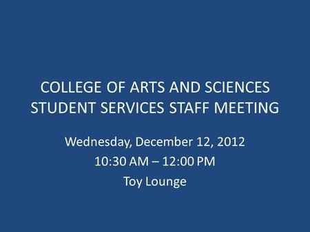 COLLEGE OF ARTS AND SCIENCES STUDENT SERVICES STAFF MEETING Wednesday, December 12, 2012 10:30 AM – 12:00 PM Toy Lounge.