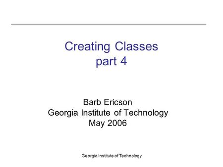 Georgia Institute of Technology Creating Classes part 4 Barb Ericson Georgia Institute of Technology May 2006.