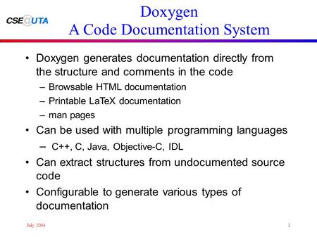 July 20041 Doxygen A Code Documentation System Doxygen generates documentation directly from the structure and comments in the code –Browsable HTML documentation.