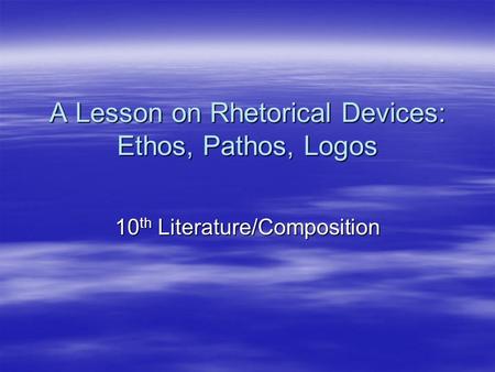 A Lesson on Rhetorical Devices: Ethos, Pathos, Logos 10 th Literature/Composition.