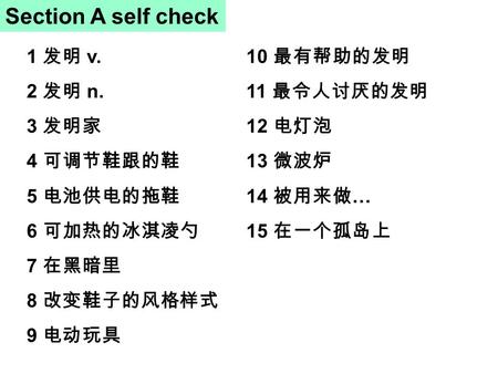 Section A self check 1 发明 v. 2 发明 n. 3 发明家 4 可调节鞋跟的鞋 5 电池供电的拖鞋 6 可加热的冰淇凌勺 7 在黑暗里 8 改变鞋子的风格样式 9 电动玩具 10 最有帮助的发明 11 最令人讨厌的发明 12 电灯泡 13 微波炉 14 被用来做 … 15.