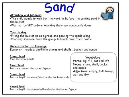 Attention and listening: The child needs to wait for the word ‘in’ before the putting sand in the bucket Waiting for ‘GO’ before knocking their own sandcastle.