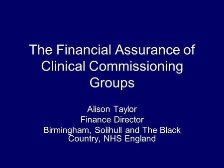 The Financial Assurance of Clinical Commissioning Groups Alison Taylor Finance Director Birmingham, Solihull and The Black Country, NHS England.