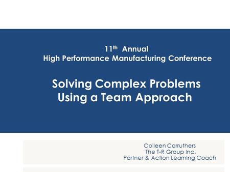 11 th Annual High Performance Manufacturing Conference Solving Complex Problems Using a Team Approach Colleen Carruthers The T-R Group Inc. Partner & Action.