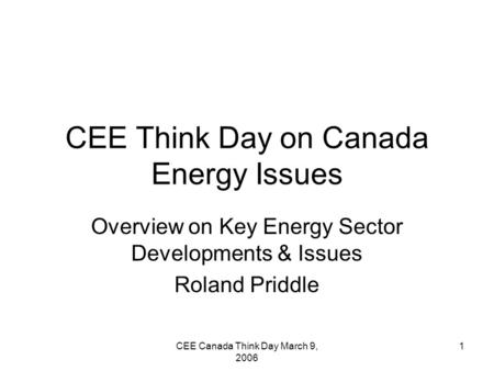 CEE Canada Think Day March 9, 2006 1 CEE Think Day on Canada Energy Issues Overview on Key Energy Sector Developments & Issues Roland Priddle.