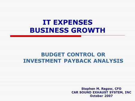 IT EXPENSES BUSINESS GROWTH BUDGET CONTROL OR INVESTMENT PAYBACK ANALYSIS Stephen M. Ragow, CFO CAR SOUND EXHAUST SYSTEM, INC October 2007.