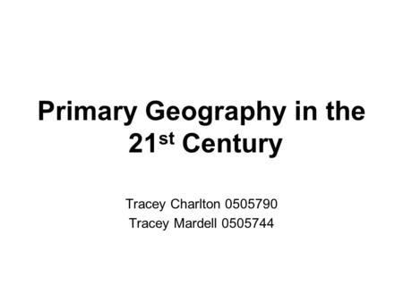 Primary Geography in the 21 st Century Tracey Charlton 0505790 Tracey Mardell 0505744.