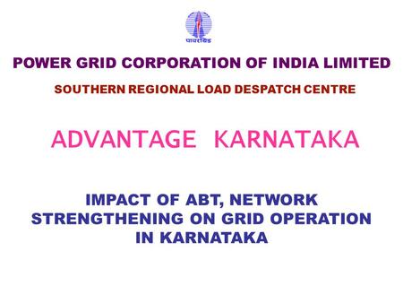 IMPACT OF ABT, NETWORK STRENGTHENING ON GRID OPERATION IN KARNATAKA SOUTHERN REGIONAL LOAD DESPATCH CENTRE POWER GRID CORPORATION OF INDIA LIMITED ADVANTAGE.