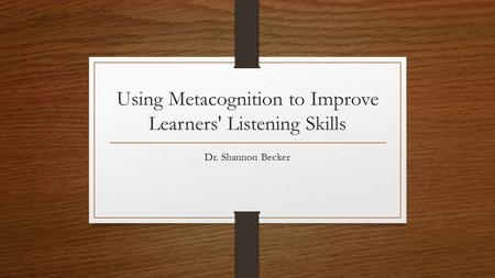 Using Metacognition to Improve Learners' Listening Skills Dr. Shannon Becker.