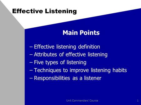 Unit Commanders' Course1 Effective Listening Main Points –Effective listening definition –Attributes of effective listening –Five types of listening –Techniques.