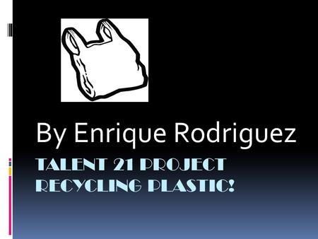 TALENT 21 PROJECT RECYCLING PLASTIC! By Enrique Rodriguez.