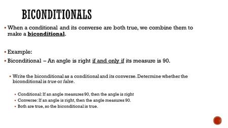  When a conditional and its converse are both true, we combine them to make a biconditional.  Example:  Biconditional – An angle is right if and only.