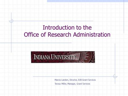 Introduction to the Office of Research Administration Marcia Landen, Director, IUB Grant Services Teresa Miller, Manager, Grant Services.