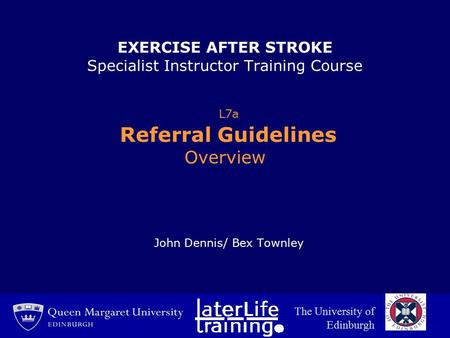 EXERCISE AFTER STROKE Specialist Instructor Training Course L7a Referral Guidelines Overview John Dennis/ Bex Townley The University of Edinburgh.