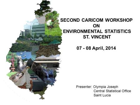 SECOND CARICOM WORKSHOP ON ENVIRONMENTAL STATISTICS ST. VINCENT 07 - 08 April, 2014 Presenter: Olympia Joseph Central Statistical Office Saint Lucia.