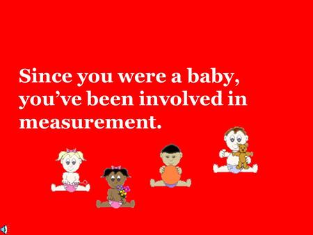 Since you were a baby, you’ve been involved in measurement.