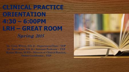 CLINICAL PRACTICE ORIENTATION 4:30 – 6:00PM LRH – GREAT ROOM Spring 2015 Dr. Cindy Wilson, ED. D - Department Chair - TEP Dr. Brian Kahn, ED. D - Assistant.