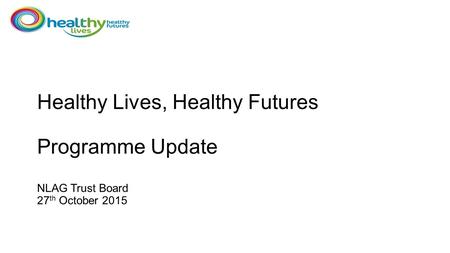 Healthy Lives, Healthy Futures Programme Update NLAG Trust Board 27 th October 2015.