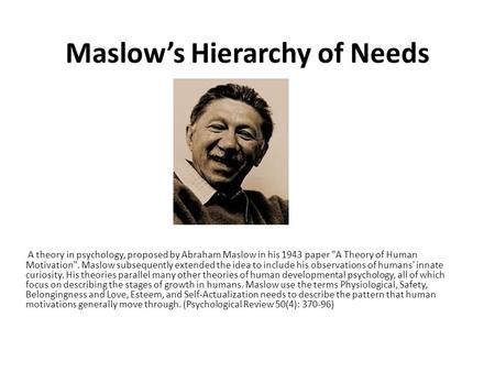 Maslow’s Hierarchy of Needs A theory in psychology, proposed by Abraham Maslow in his 1943 paper A Theory of Human Motivation. Maslow subsequently extended.